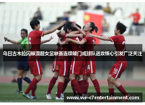 乌日古木拉闪耀澳超女足联赛连续破门成球队进攻核心引发广泛关注