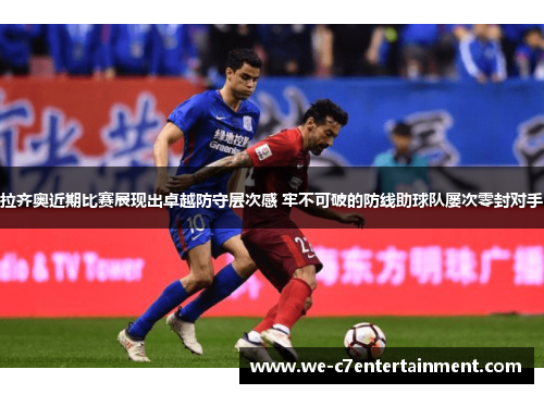 拉齐奥近期比赛展现出卓越防守层次感 牢不可破的防线助球队屡次零封对手