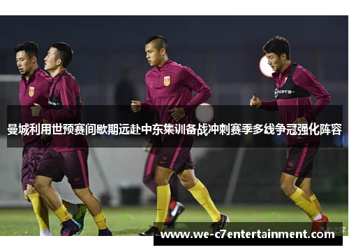 曼城利用世预赛间歇期远赴中东集训备战冲刺赛季多线争冠强化阵容