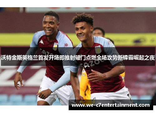沃特金斯英格兰首发开场即推射破门点燃全场攻势新锋霸崛起之夜