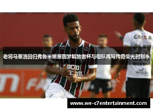 老将马塞洛回归弗鲁米嫩塞圆梦解放者杯与母队再写传奇荣光时刻永