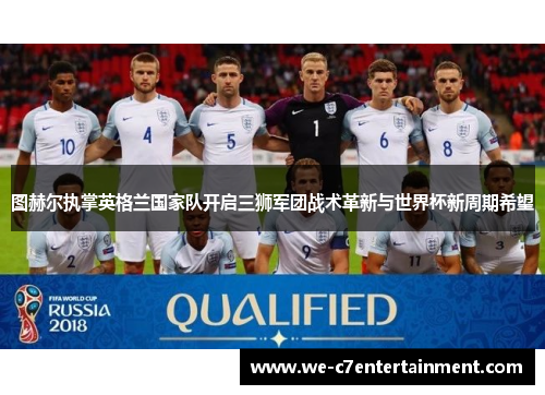 图赫尔执掌英格兰国家队开启三狮军团战术革新与世界杯新周期希望