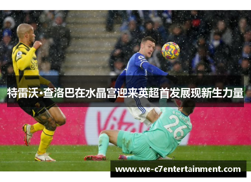 特雷沃·查洛巴在水晶宫迎来英超首发展现新生力量